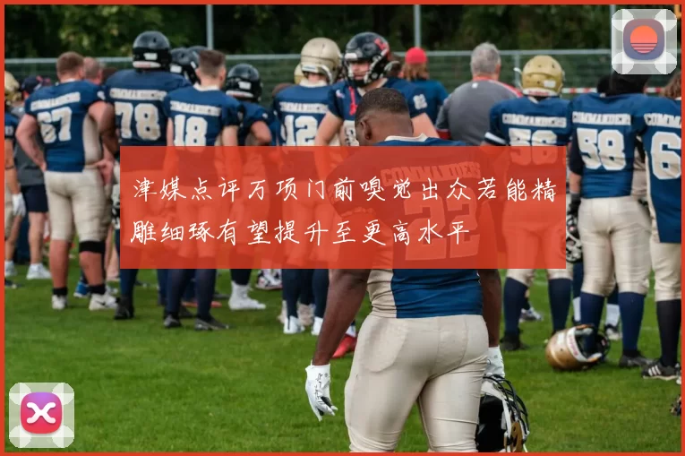 津媒点评万项门前嗅觉出众若能精雕细琢有望提升至更高水平