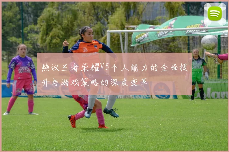 热议王者荣耀V5个人能力的全面提升与游戏策略的深度变革