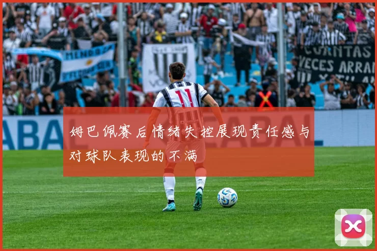 姆巴佩赛后情绪失控展现责任感与对球队表现的不满