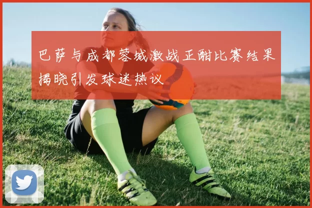巴萨与成都蓉城激战正酣比赛结果揭晓引发球迷热议