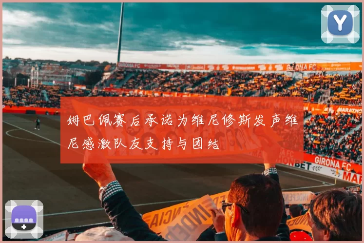 姆巴佩赛后承诺为维尼修斯发声维尼感激队友支持与团结