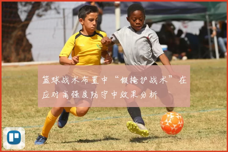 篮球战术布置中“假掩护战术”在应对高强度防守中效果分析