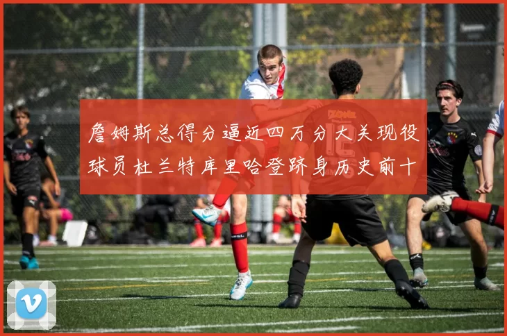 詹姆斯总得分逼近四万分大关现役球员杜兰特库里哈登跻身历史前十