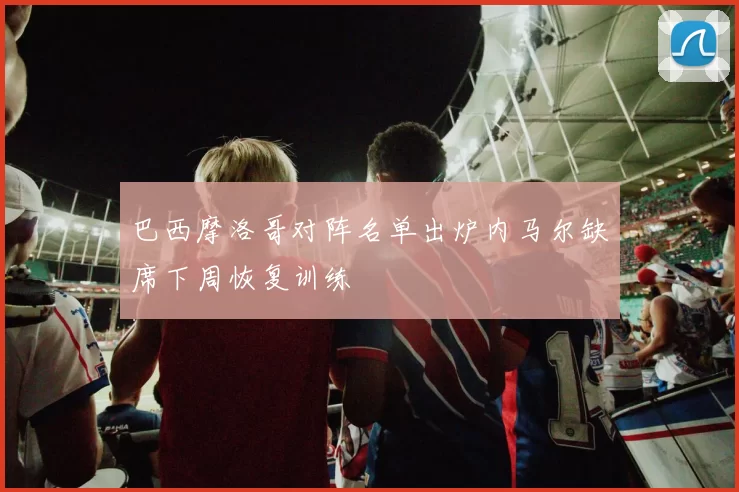 巴西摩洛哥对阵名单出炉内马尔缺席下周恢复训练