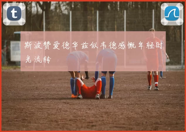 斯波赞爱德华兹似韦德感慨年轻时光流转