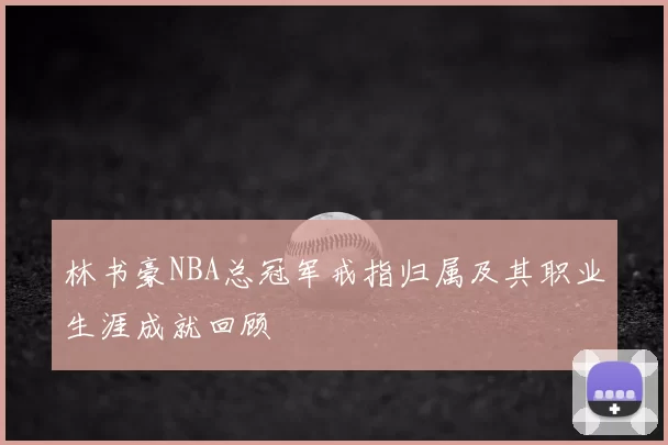 林书豪NBA总冠军戒指归属及其职业生涯成就回顾