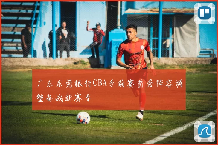 广东东莞银行CBA季前赛首秀阵容调整备战新赛季