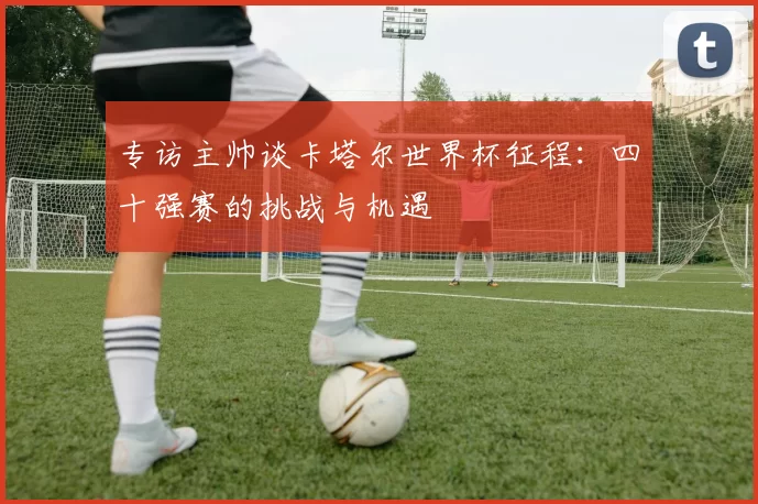 专访主帅谈卡塔尔世界杯征程:四十强赛的挑战与机遇