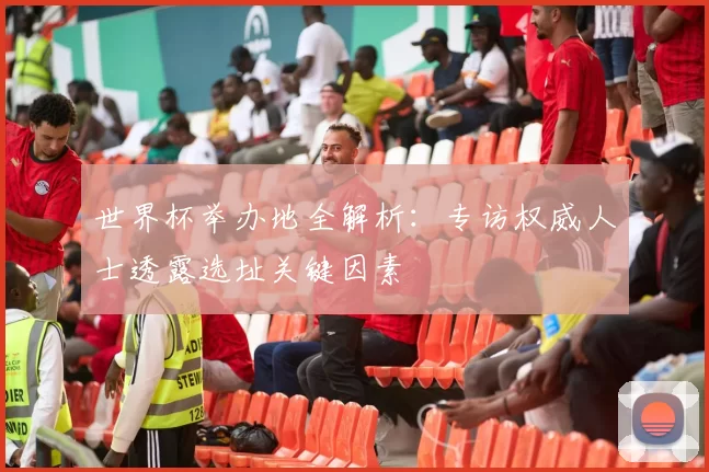 世界杯举办地全解析:专访权威人士透露选址关键因素