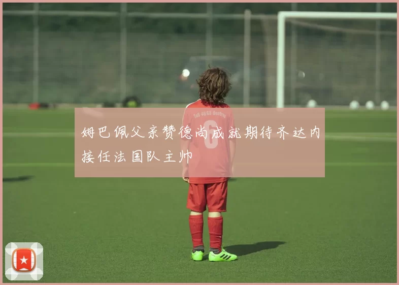 姆巴佩父亲赞德尚成就期待齐达内接任法国队主帅