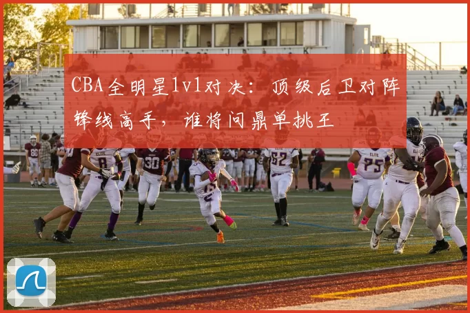 CBA全明星1v1对决:顶级后卫对阵锋线高手,谁将问鼎单挑王