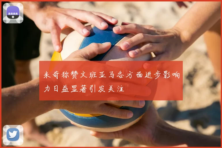 米奇称赞文班亚马各方面进步影响力日益显著引发关注