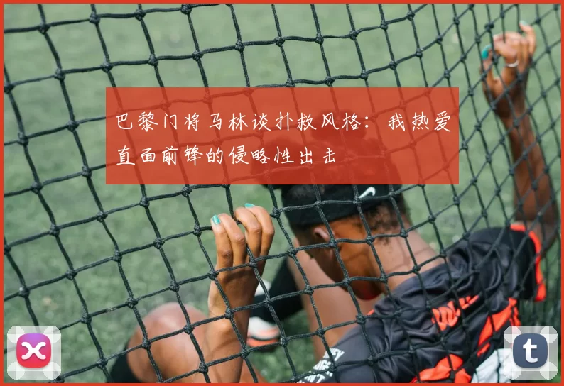 巴黎门将马林谈扑救风格:我热爱直面前锋的侵略性出击