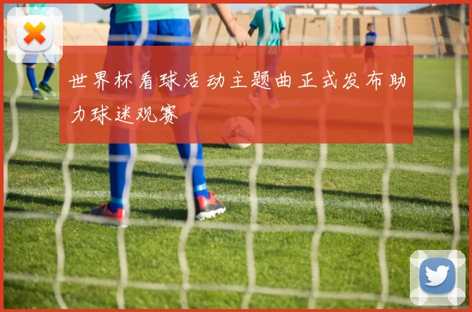 世界杯看球活动主题曲正式发布助力球迷观赛