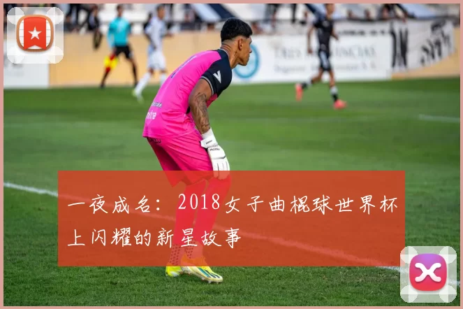 一夜成名:2018女子曲棍球世界杯上闪耀的新星故事
