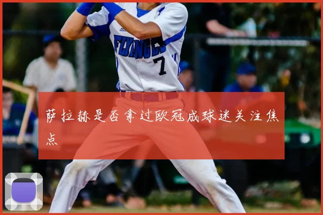 萨拉赫是否拿过欧冠成球迷关注焦点