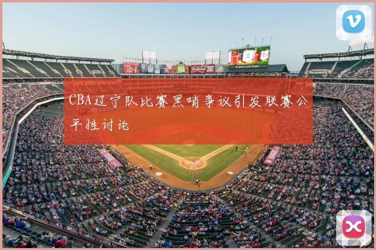CBA辽宁队比赛黑哨争议引发联赛公平性讨论
