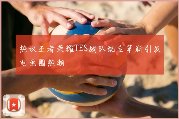 热议王者荣耀TES战队配合革新引发电竞圈热潮
