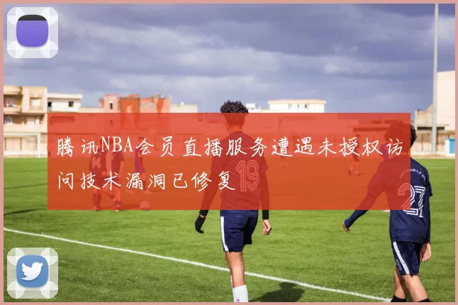 腾讯NBA会员直播服务遭遇未授权访问技术漏洞已修复