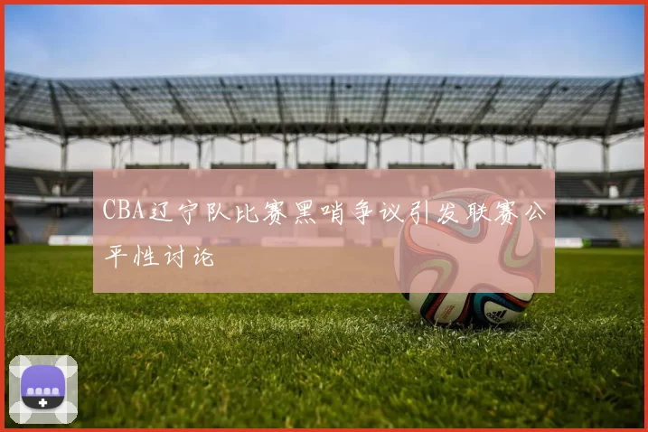 CBA辽宁队比赛黑哨争议引发联赛公平性讨论