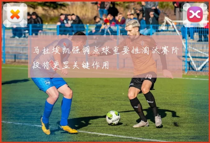 马杜埃凯强调点球重要性淘汰赛阶段将更显关键作用