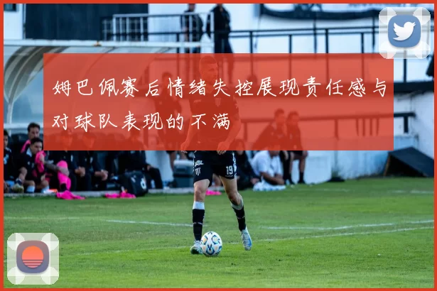 姆巴佩赛后情绪失控展现责任感与对球队表现的不满