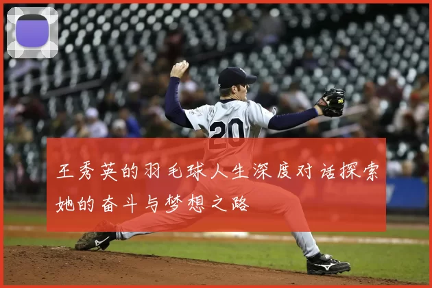 王秀英的羽毛球人生深度对话探索她的奋斗与梦想之路