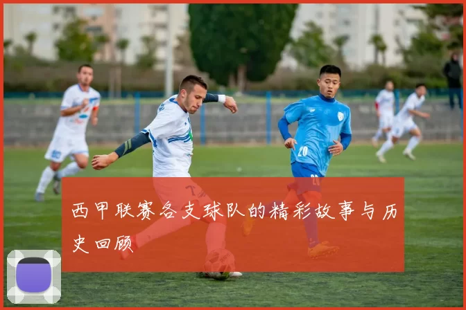 西甲联赛各支球队的精彩故事与历史回顾