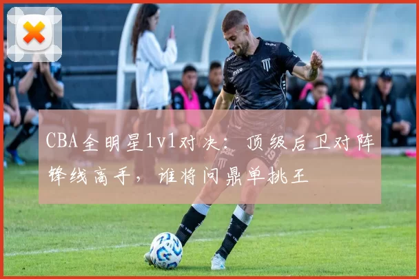 CBA全明星1v1对决:顶级后卫对阵锋线高手,谁将问鼎单挑王