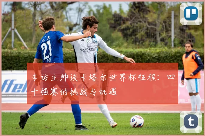 专访主帅谈卡塔尔世界杯征程:四十强赛的挑战与机遇