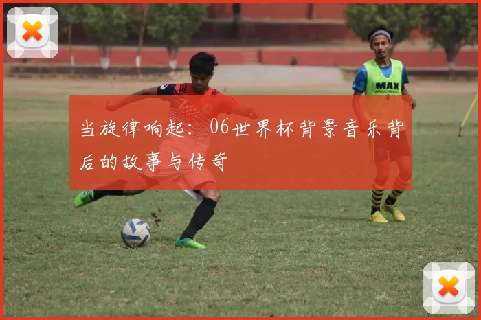 当旋律响起:06世界杯背景音乐背后的故事与传奇
