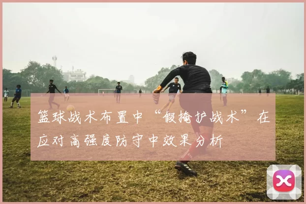 篮球战术布置中“假掩护战术”在应对高强度防守中效果分析