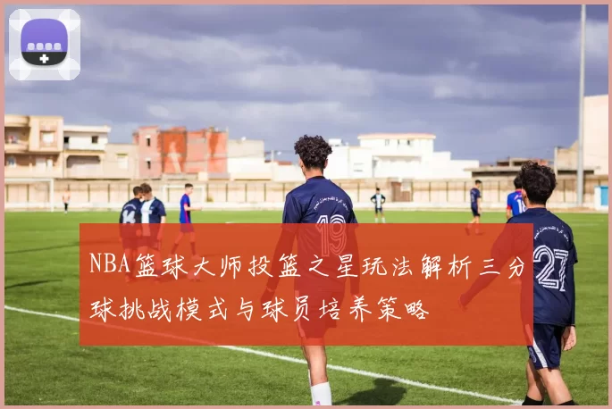 NBA篮球大师投篮之星玩法解析三分球挑战模式与球员培养策略