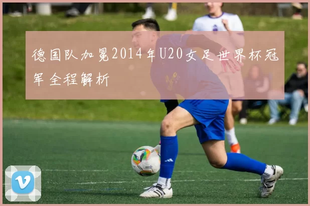 德国队加冕2014年U20女足世界杯冠军全程解析