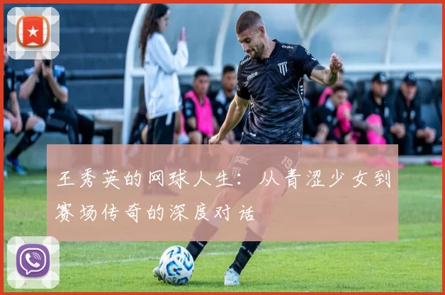 王秀英的网球人生:从青涩少女到赛场传奇的深度对话