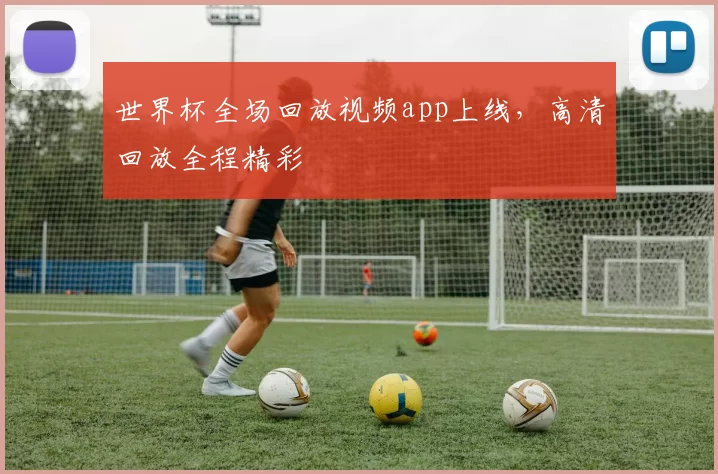 世界杯全场回放视频app上线，高清回放全程精彩