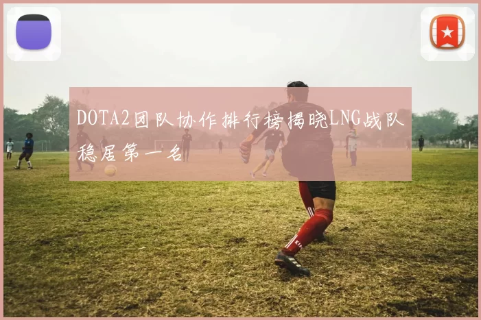 DOTA2团队协作排行榜揭晓LNG战队稳居第一名