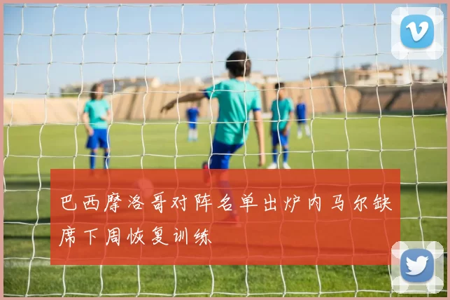 巴西摩洛哥对阵名单出炉内马尔缺席下周恢复训练