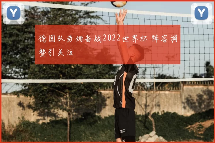 德国队劳姆备战2022世界杯 阵容调整引关注